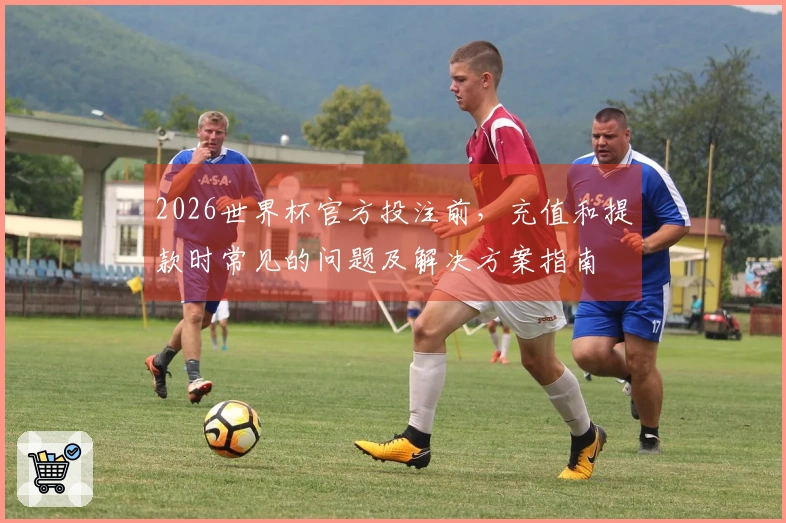 2026世界杯官方投注前，充值和提款时常见的问题及解决方案指南